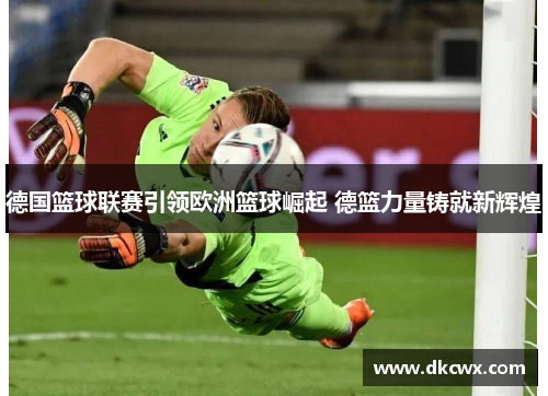 德国篮球联赛引领欧洲篮球崛起 德篮力量铸就新辉煌