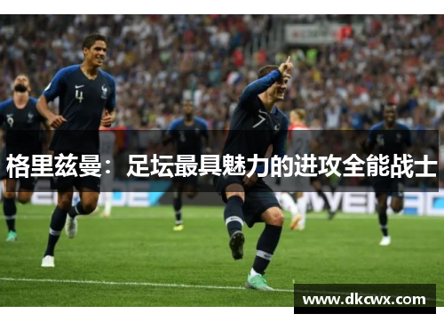 格里兹曼：足坛最具魅力的进攻全能战士