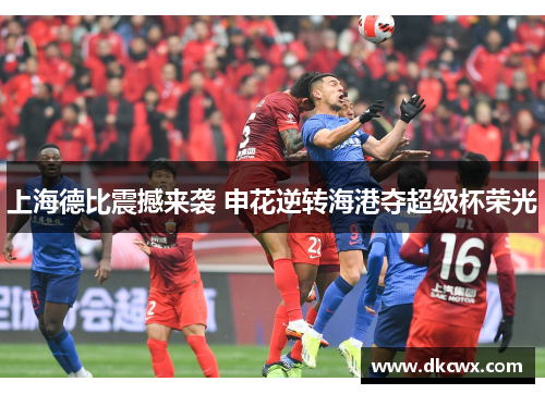 上海德比震撼来袭 申花逆转海港夺超级杯荣光