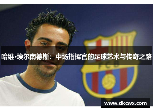哈维·埃尔南德斯：中场指挥官的足球艺术与传奇之路
