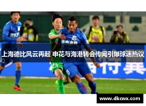 上海德比风云再起 申花与海港转会传闻引爆球迷热议