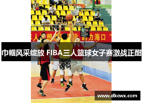 巾帼风采绽放 FIBA三人篮球女子赛激战正酣