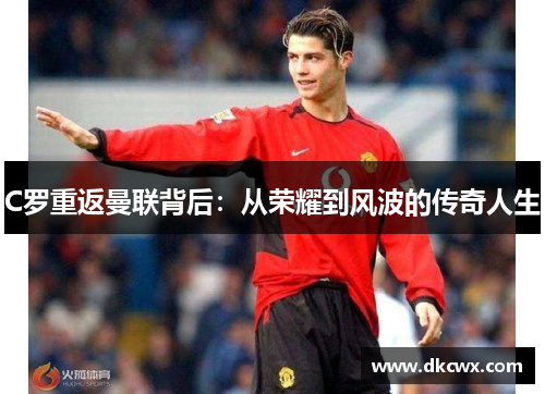 C罗重返曼联背后：从荣耀到风波的传奇人生