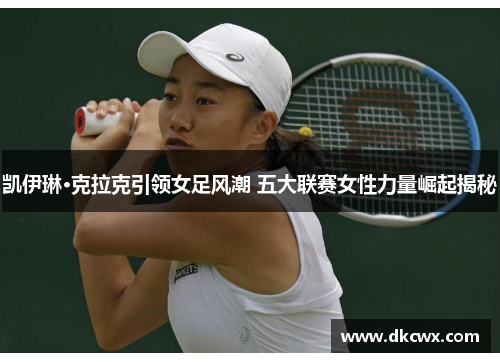 凯伊琳·克拉克引领女足风潮 五大联赛女性力量崛起揭秘